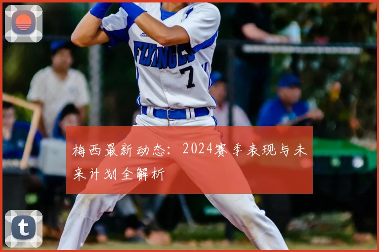 梅西最新动态：2024赛季表现与未来计划全解析