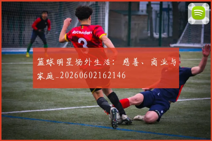 篮球明星场外生活：慈善、商业与家庭_20260602162146