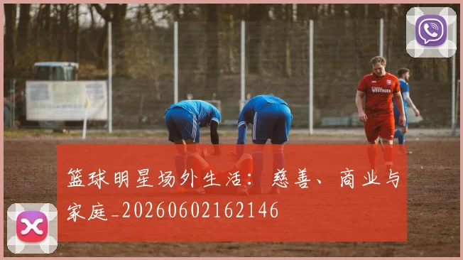 篮球明星场外生活：慈善、商业与家庭_20260602162146