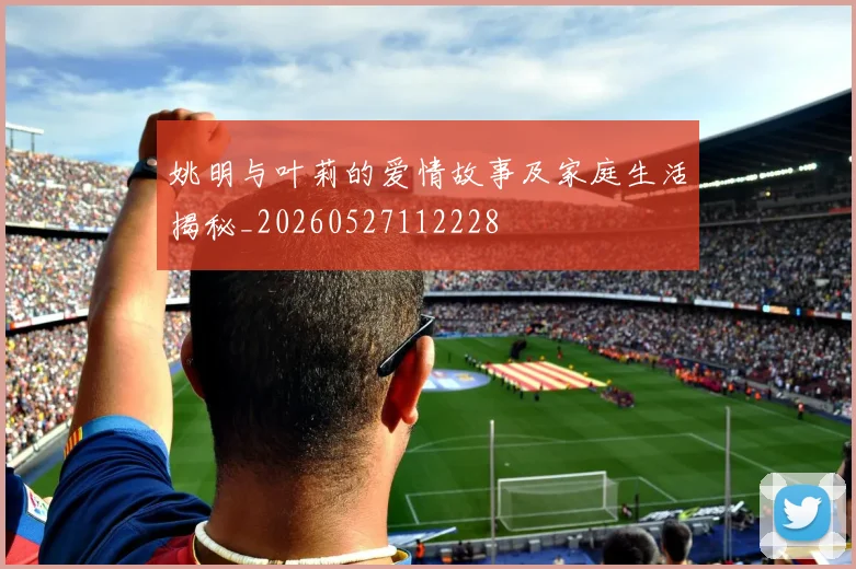 姚明与叶莉的爱情故事及家庭生活揭秘_20260527112228