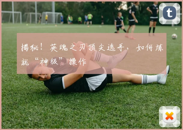 揭秘！英魂之刃顶尖选手，如何炼就“神级”操作