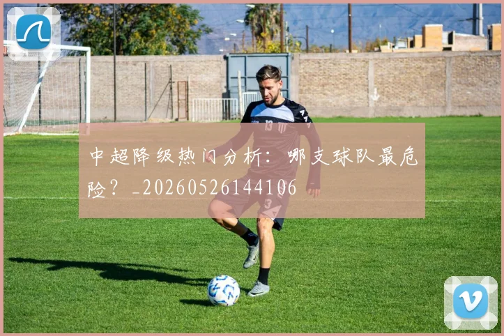 中超降级热门分析：哪支球队最危险？_20260526144106