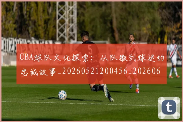 CBA球队文化探索:从队徽到球迷的忠诚故事_20260521200456_20260606165258