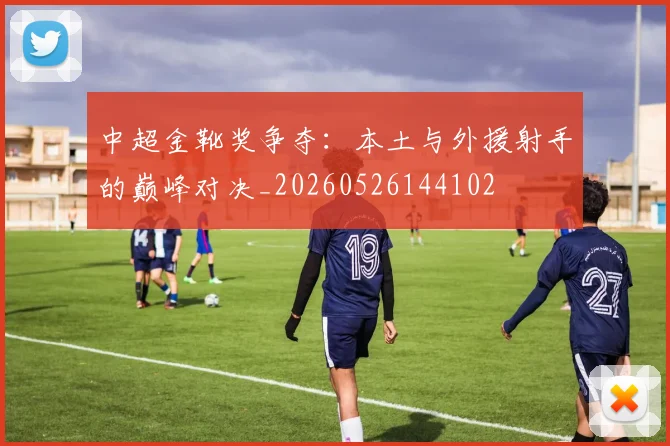 中超金靴奖争夺：本土与外援射手的巅峰对决_20260526144102