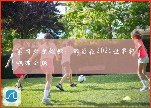 塞内加尔雄狮，能否在2026世界杯咆哮全场