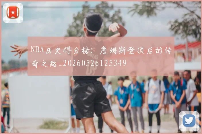 NBA历史得分榜：詹姆斯登顶后的传奇之路_20260526125349