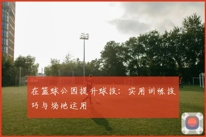 在篮球公园提升球技:实用训练技巧与场地运用