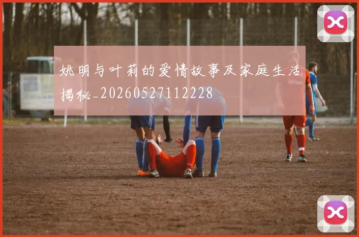 姚明与叶莉的爱情故事及家庭生活揭秘_20260527112228